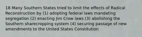 18 Many Southern States tried to limit the effects of Radical Reconstruction by (1) adopting federal laws mandating segregation (2) enacting Jim Crow laws (3) abolishing the Southern sharecropping system (4) securing passage of new amendments to the United States Constitution