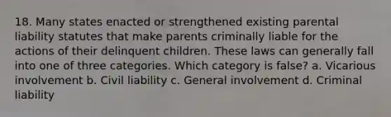 18. Many states enacted or strengthened existing parental liability statutes that make parents criminally liable for the actions of their delinquent children. These laws can generally fall into one of three categories. Which category is false? a. Vicarious involvement b. Civil liability c. General involvement d. Criminal liability