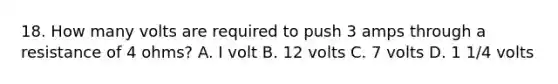 18. How many volts are required to push 3 amps through a resistance of 4 ohms? A. I volt B. 12 volts C. 7 volts D. 1 1/4 volts