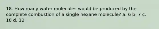 18. How many water molecules would be produced by the complete combustion of a single hexane molecule? a. 6 b. 7 c. 10 d. 12