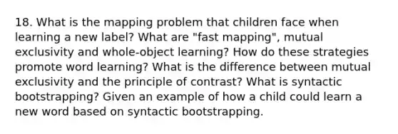 18. What is the mapping problem that children face when learning a new label? What are "fast mapping", mutual exclusivity and whole-object learning? How do these strategies promote word learning? What is the difference between mutual exclusivity and the principle of contrast? What is syntactic bootstrapping? Given an example of how a child could learn a new word based on syntactic bootstrapping.