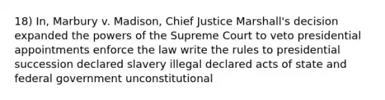 18) In, Marbury v. Madison, Chief Justice Marshall's decision expanded the powers of the Supreme Court to veto presidential appointments enforce the law write the rules to presidential succession declared slavery illegal declared acts of state and federal government unconstitutional