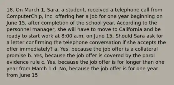 18. On March 1, Sara, a student, received a telephone call from ComputerChip, Inc. offering her a job for one year beginning on June 15, after completion of the school year. According to the personnel manager, she will have to move to California and be ready to start work at 8:00 a.m. on June 15. Should Sara ask for a letter confirming the telephone conversation if she accepts the offer immediately? a. Yes, because the job offer is a collateral promise b. Yes, because the job offer is covered by the parol evidence rule c. Yes, because the job offer is for longer than one year from March 1 d. No, because the job offer is for one year from June 15