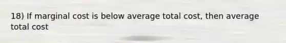 18) If marginal cost is below average total cost, then average total cost