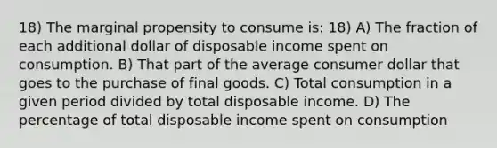 18) The marginal propensity to consume is: 18) A) The fraction of each additional dollar of disposable income spent on consumption. B) That part of the average consumer dollar that goes to the purchase of final goods. C) Total consumption in a given period divided by total disposable income. D) The percentage of total disposable income spent on consumption