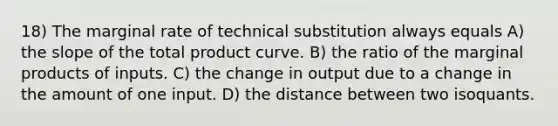 18) The marginal rate of technical substitution always equals A) the slope of the total product curve. B) the ratio of the marginal products of inputs. C) the change in output due to a change in the amount of one input. D) the distance between two isoquants.