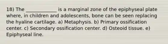 18) The _____________ is a marginal zone of the epiphyseal plate where, in children and adolescents, bone can be seen replacing the hyaline cartilage. a) Metaphysis. b) Primary ossification center. c) Secondary ossification center. d) Osteoid tissue. e) Epiphyseal line.