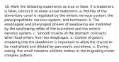 18. Mark the following statements as true or false. If a statement is false, correct it to make a true statement. a. Motility of the alimentary canal is regulated by the enteric nervous system, the parasympathetic nervous system, and hormones. b. The esophageal and pharyngeal phases of swallowing are mediated by the swallowing reflex of the brainstem and the enteric nervous system. c. Smooth muscle of the stomach contracts when food enters from the esophagus. d. Control of gastric emptying into the duodenum is important to allow the chyme to be neutralized and diluted by pancreatic secretions. e. During eating, the small intestine exhibits motion in the migrating motor complex pattern.