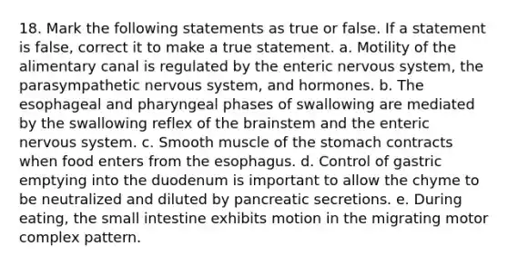 18. Mark the following statements as true or false. If a statement is false, correct it to make a true statement. a. Motility of the alimentary canal is regulated by the enteric nervous system, the parasympathetic nervous system, and hormones. b. The esophageal and pharyngeal phases of swallowing are mediated by the swallowing reflex of the brainstem and the enteric nervous system. c. Smooth muscle of the stomach contracts when food enters from the esophagus. d. Control of gastric emptying into the duodenum is important to allow the chyme to be neutralized and diluted by pancreatic secretions. e. During eating, the small intestine exhibits motion in the migrating motor complex pattern.