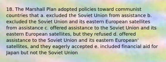 18. The Marshall Plan adopted policies toward communist countries that a. excluded the Soviet Union from assistance b. excluded the Soviet Union and its eastern European satellites from assistance c. offered assistance to the Soviet Union and its eastern European satellites, but they refused d. offered assistance to the Soviet Union and its eastern European' satellites, and they eagerly accepted e. included financial aid for Japan but not the Soviet Union