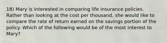 18) Mary is interested in comparing life insurance policies. Rather than looking at the cost per thousand, she would like to compare the rate of return earned on the savings portion of the policy. Which of the following would be of the most interest to Mary?