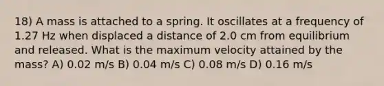 18) A mass is attached to a spring. It oscillates at a frequency of 1.27 Hz when displaced a distance of 2.0 cm from equilibrium and released. What is the maximum velocity attained by the mass? A) 0.02 m/s B) 0.04 m/s C) 0.08 m/s D) 0.16 m/s