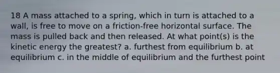 18 A mass attached to a spring, which in turn is attached to a wall, is free to move on a friction-free horizontal surface. The mass is pulled back and then released. At what point(s) is the kinetic energy the greatest? a. furthest from equilibrium b. at equilibrium c. in the middle of equilibrium and the furthest point