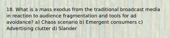 18. What is a mass exodus from the traditional broadcast media in reaction to audience fragmentation and tools for ad avoidance? a) Chaos scenario b) Emergent consumers c) Advertising clutter d) Slander