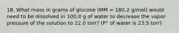 18. What mass in grams of glucose (MM = 180.2 g/mol) would need to be dissolved in 100.0 g of water to decrease the vapor pressure of the solution to 22.0 torr? (P° of water is 23.5 torr)