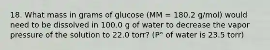 18. What mass in grams of glucose (MM = 180.2 g/mol) would need to be dissolved in 100.0 g of water to decrease the vapor pressure of the solution to 22.0 torr? (P° of water is 23.5 torr)