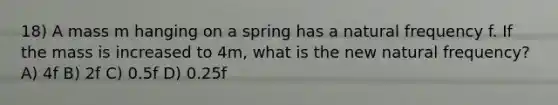 18) A mass m hanging on a spring has a natural frequency f. If the mass is increased to 4m, what is the new natural frequency? A) 4f B) 2f C) 0.5f D) 0.25f