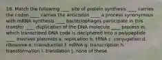 18. Match the following ____ site of protein synthesis ____ carries the codon ____ carries the anticodon ____ a process synonymous with mRNA synthesis ____ bacteriophages participate in this transfer ____ duplication of the DNA molecule ____ process in which transcribed DNA code is deciphered into a polypeptide ____ involves plasmids a. replication b. tRNA c. conjugation d. ribosome e. transduction f. mRNA g. transcription h. transformation I. translation j. none of these