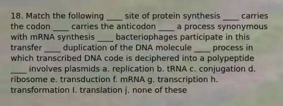 18. Match the following ____ site of <a href='https://www.questionai.com/knowledge/kVyphSdCnD-protein-synthesis' class='anchor-knowledge'>protein synthesis</a> ____ carries the codon ____ carries the anticodon ____ a process synonymous with mRNA synthesis ____ bacteriophages participate in this transfer ____ duplication of the DNA molecule ____ process in which transcribed DNA code is deciphered into a polypeptide ____ involves plasmids a. replication b. tRNA c. conjugation d. ribosome e. transduction f. mRNA g. transcription h. transformation I. translation j. none of these