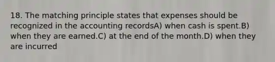 18. The matching principle states that expenses should be recognized in the accounting recordsA) when cash is spent.B) when they are earned.C) at the end of the month.D) when they are incurred