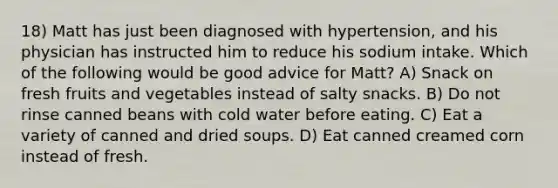 18) Matt has just been diagnosed with hypertension, and his physician has instructed him to reduce his sodium intake. Which of the following would be good advice for Matt? A) Snack on fresh fruits and vegetables instead of salty snacks. B) Do not rinse canned beans with cold water before eating. C) Eat a variety of canned and dried soups. D) Eat canned creamed corn instead of fresh.