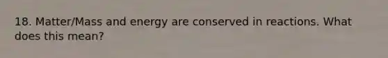 18. Matter/Mass and energy are conserved in reactions. What does this mean?