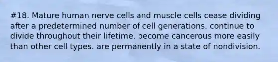 #18. Mature human nerve cells and muscle cells cease dividing after a predetermined number of cell generations. continue to divide throughout their lifetime. become cancerous more easily than other cell types. are permanently in a state of nondivision.