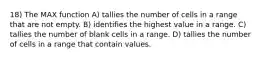 18) The MAX function A) tallies the number of cells in a range that are not empty. B) identifies the highest value in a range. C) tallies the number of blank cells in a range. D) tallies the number of cells in a range that contain values.