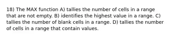 18) The MAX function A) tallies the number of cells in a range that are not empty. B) identifies the highest value in a range. C) tallies the number of blank cells in a range. D) tallies the number of cells in a range that contain values.