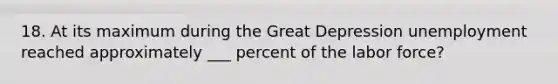 18. At its maximum during the Great Depression unemployment reached approximately ___ percent of the labor force?