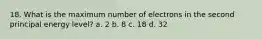 18. What is the maximum number of electrons in the second principal energy level? a. 2 b. 8 c. 18 d. 32