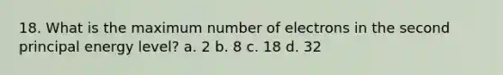 18. What is the maximum number of electrons in the second principal energy level? a. 2 b. 8 c. 18 d. 32