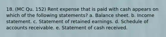 18. (MC Qu. 152) Rent expense that is paid with cash appears on which of the following statements? a. Balance sheet. b. Income statement. c. Statement of retained earnings. d. Schedule of accounts receivable. e. Statement of cash received.