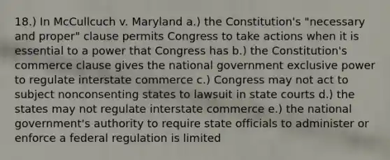 18.) In McCullcuch v. Maryland a.) the Constitution's "necessary and proper" clause permits Congress to take actions when it is essential to a power that Congress has b.) the Constitution's commerce clause gives the national government exclusive power to regulate interstate commerce c.) Congress may not act to subject nonconsenting states to lawsuit in state courts d.) the states may not regulate interstate commerce e.) the national government's authority to require state officials to administer or enforce a federal regulation is limited