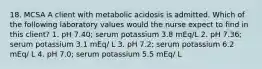 18. MCSA A client with metabolic acidosis is admitted. Which of the following laboratory values would the nurse expect to find in this client? 1. pH 7.40; serum potassium 3.8 mEq/L 2. pH 7.36; serum potassium 3.1 mEq/ L 3. pH 7.2; serum potassium 6.2 mEq/ L 4. pH 7.0; serum potassium 5.5 mEq/ L