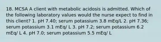 18. MCSA A client with metabolic acidosis is admitted. Which of the following laboratory values would the nurse expect to find in this client? 1. pH 7.40; serum potassium 3.8 mEq/L 2. pH 7.36; serum potassium 3.1 mEq/ L 3. pH 7.2; serum potassium 6.2 mEq/ L 4. pH 7.0; serum potassium 5.5 mEq/ L