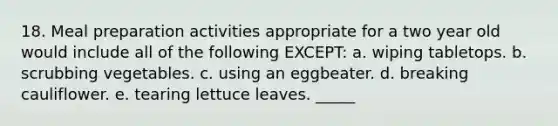 18. Meal preparation activities appropriate for a two year old would include all of the following EXCEPT: a. wiping tabletops. b. scrubbing vegetables. c. using an eggbeater. d. breaking cauliflower. e. tearing lettuce leaves. _____