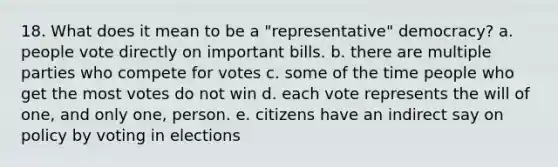 18. What does it mean to be a "representative" democracy? a. people vote directly on important bills. b. there are multiple parties who compete for votes c. some of the time people who get the most votes do not win d. each vote represents the will of one, and only one, person. e. citizens have an indirect say on policy by voting in elections