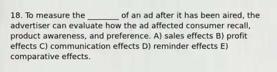 18. To measure the ________ of an ad after it has been aired, the advertiser can evaluate how the ad affected consumer recall, product awareness, and preference. A) sales effects B) profit effects C) communication effects D) reminder effects E) comparative effects.