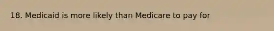 18. Medicaid is more likely than Medicare to pay for