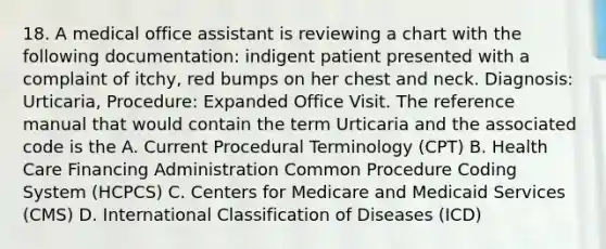 18. A medical office assistant is reviewing a chart with the following documentation: indigent patient presented with a complaint of itchy, red bumps on her chest and neck. Diagnosis: Urticaria, Procedure: Expanded Office Visit. The reference manual that would contain the term Urticaria and the associated code is the A. Current Procedural Terminology (CPT) B. Health Care Financing Administration Common Procedure Coding System (HCPCS) C. Centers for Medicare and Medicaid Services (CMS) D. International Classification of Diseases (ICD)