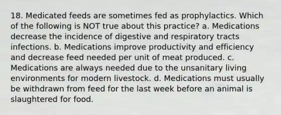 18. Medicated feeds are sometimes fed as prophylactics. Which of the following is NOT true about this practice? a. Medications decrease the incidence of digestive and respiratory tracts infections. b. Medications improve productivity and efficiency and decrease feed needed per unit of meat produced. c. Medications are always needed due to the unsanitary living environments for modern livestock. d. Medications must usually be withdrawn from feed for the last week before an animal is slaughtered for food.