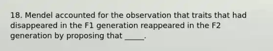 18. Mendel accounted for the observation that traits that had disappeared in the F1 generation reappeared in the F2 generation by proposing that _____.