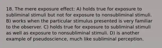 18. The mere exposure effect: A) holds true for exposure to subliminal stimuli but not for exposure to nonsubliminal stimuli. B) works when the particular stimulus presented is very familiar to the observer. C) holds true for exposure to subliminal stimuli as well as exposure to nonsubliminal stimuli. D) is another example of pseudoscience, much like subliminal perception.