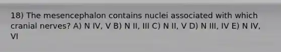 18) The mesencephalon contains nuclei associated with which <a href='https://www.questionai.com/knowledge/kE0S4sPl98-cranial-nerves' class='anchor-knowledge'>cranial nerves</a>? A) N IV, V B) N II, III C) N II, V D) N III, IV E) N IV, VI