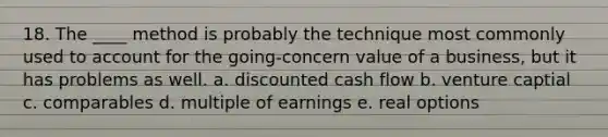 18. The ____ method is probably the technique most commonly used to account for the going-concern value of a business, but it has problems as well. a. discounted cash flow b. venture captial c. comparables d. multiple of earnings e. real options