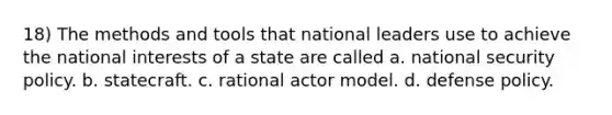 18) The methods and tools that national leaders use to achieve the national interests of a state are called a. national security policy. b. statecraft. c. rational actor model. d. defense policy.