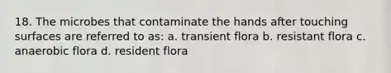 18. The microbes that contaminate the hands after touching surfaces are referred to as: a. transient flora b. resistant flora c. anaerobic flora d. resident flora