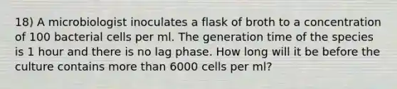 18) A microbiologist inoculates a flask of broth to a concentration of 100 bacterial cells per ml. The generation time of the species is 1 hour and there is no lag phase. How long will it be before the culture contains more than 6000 cells per ml?