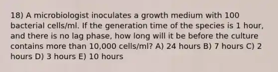 18) A microbiologist inoculates a growth medium with 100 bacterial cells/ml. If the generation time of the species is 1 hour, and there is no lag phase, how long will it be before the culture contains more than 10,000 cells/ml? A) 24 hours B) 7 hours C) 2 hours D) 3 hours E) 10 hours